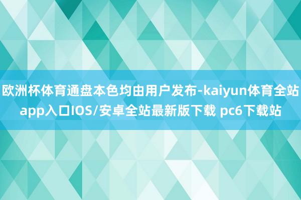 欧洲杯体育通盘本色均由用户发布-kaiyun体育全站app入口IOS/安卓全站最新版下载 pc6下载站