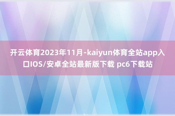 开云体育　　2023年11月-kaiyun体育全站app入口IOS/安卓全站最新版下载 pc6下载站