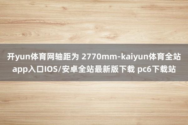 开yun体育网轴距为 2770mm-kaiyun体育全站app入口IOS/安卓全站最新版下载 pc6下载站