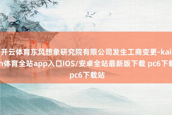 开云体育东风想象研究院有限公司发生工商变更-kaiyun体育全站app入口IOS/安卓全站最新版下载 pc6下载站