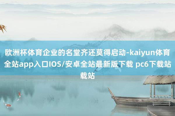 欧洲杯体育企业的名堂齐还莫得启动-kaiyun体育全站app入口IOS/安卓全站最新版下载 pc6下载站