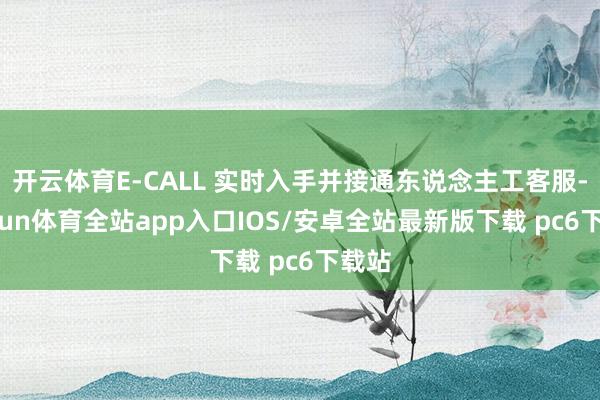 开云体育E-CALL 实时入手并接通东说念主工客服-kaiyun体育全站app入口IOS/安卓全站最新版下载 pc6下载站