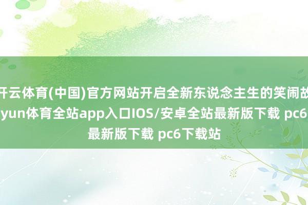 开云体育(中国)官方网站开启全新东说念主生的笑闹故事-kaiyun体育全站app入口IOS/安卓全站最新版下载 pc6下载站