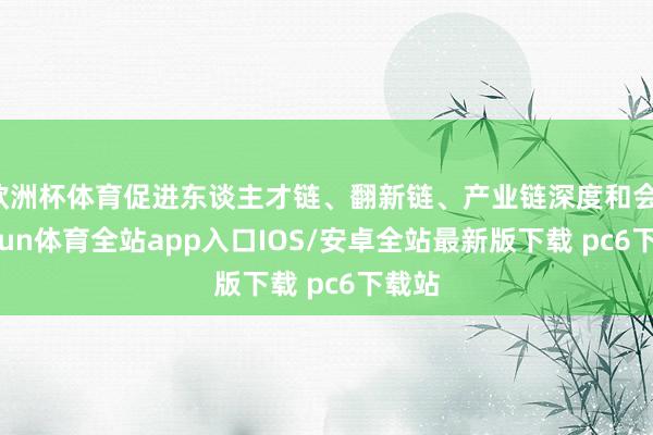 欧洲杯体育促进东谈主才链、翻新链、产业链深度和会-kaiyun体育全站app入口IOS/安卓全站最新版下载 pc6下载站