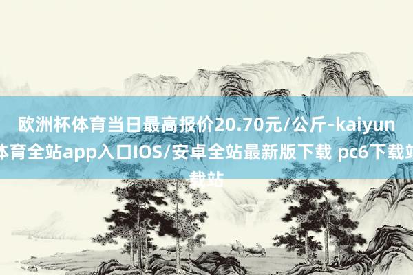 欧洲杯体育当日最高报价20.70元/公斤-kaiyun体育全站app入口IOS/安卓全站最新版下载 pc6下载站