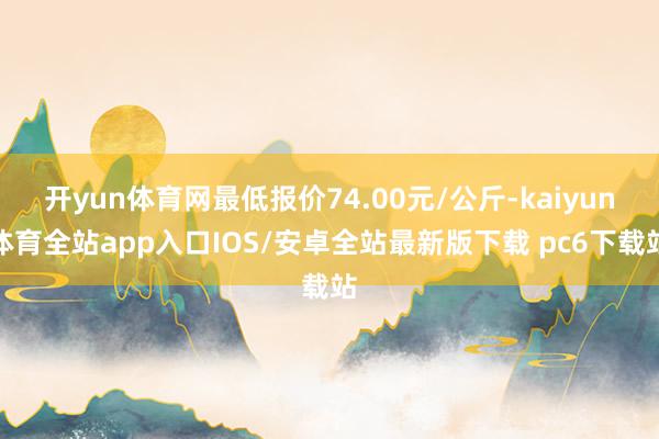 开yun体育网最低报价74.00元/公斤-kaiyun体育全站app入口IOS/安卓全站最新版下载 pc6下载站