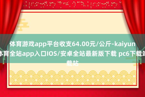 体育游戏app平台收支64.00元/公斤-kaiyun体育全站app入口IOS/安卓全站最新版下载 pc6下载站