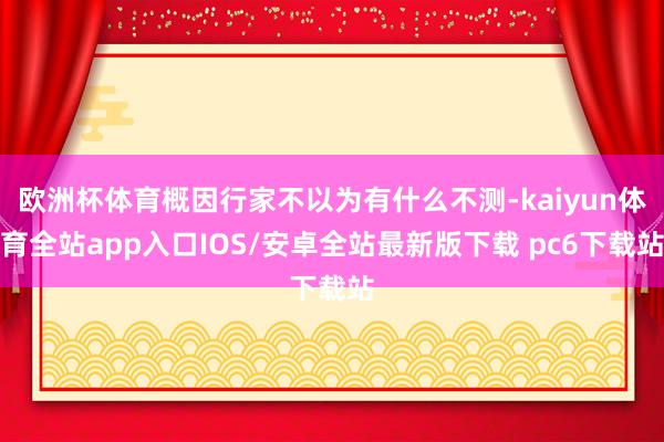 欧洲杯体育概因行家不以为有什么不测-kaiyun体育全站app入口IOS/安卓全站最新版下载 pc6下载站