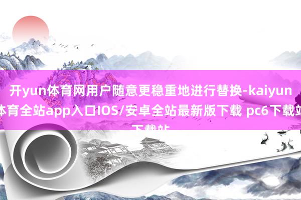开yun体育网用户随意更稳重地进行替换-kaiyun体育全站app入口IOS/安卓全站最新版下载 pc6下载站