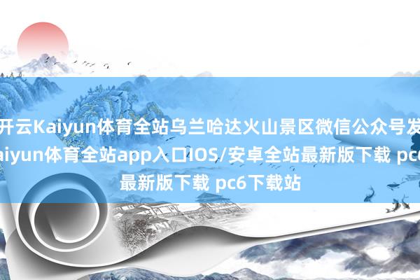 开云Kaiyun体育全站乌兰哈达火山景区微信公众号发文称-kaiyun体育全站app入口IOS/安卓全站最新版下载 pc6下载站