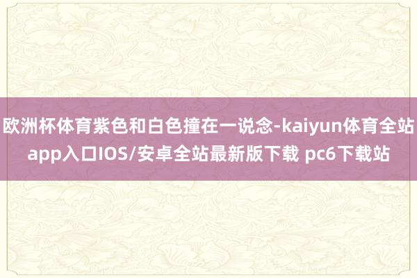 欧洲杯体育紫色和白色撞在一说念-kaiyun体育全站app入口IOS/安卓全站最新版下载 pc6下载站