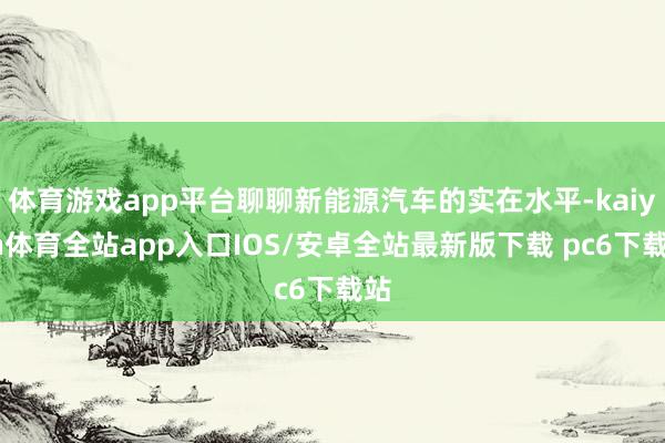 体育游戏app平台聊聊新能源汽车的实在水平-kaiyun体育全站app入口IOS/安卓全站最新版下载 pc6下载站