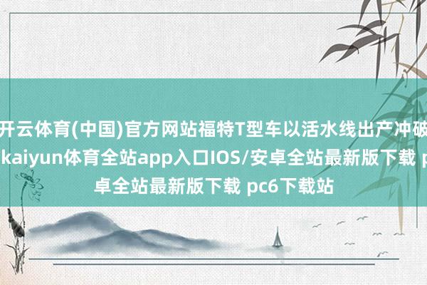 开云体育(中国)官方网站福特T型车以活水线出产冲破阶级壁垒-kaiyun体育全站app入口IOS/安卓全站最新版下载 pc6下载站