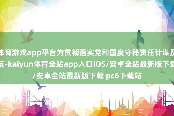 体育游戏app平台为贯彻落实党和国度守秘责任计谋及首要政策模范-kaiyun体育全站app入口IOS/安卓全站最新版下载 pc6下载站