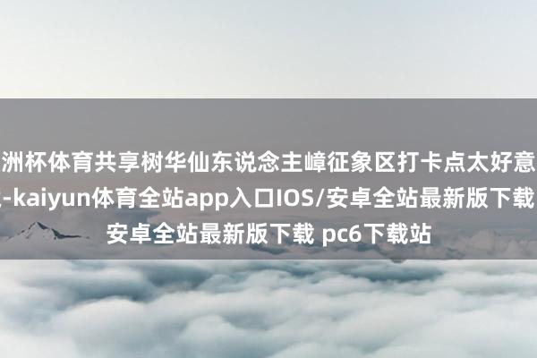 欧洲杯体育共享树华仙东说念主嶂征象区打卡点太好意思了铭记保藏-kaiyun体育全站app入口IOS/安卓全站最新版下载 pc6下载站