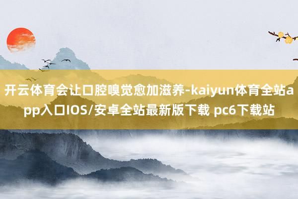 开云体育会让口腔嗅觉愈加滋养-kaiyun体育全站app入口IOS/安卓全站最新版下载 pc6下载站
