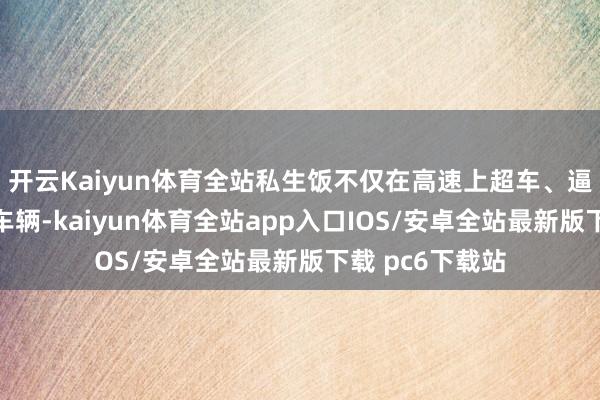 开云Kaiyun体育全站私生饭不仅在高速上超车、逼停艺东说念主车辆-kaiyun体育全站app入口IOS/安卓全站最新版下载 pc6下载站