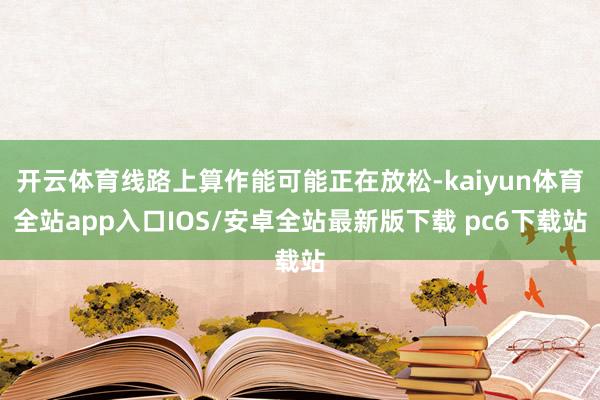 开云体育线路上算作能可能正在放松-kaiyun体育全站app入口IOS/安卓全站最新版下载 pc6下载站