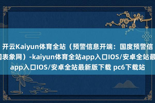 开云Kaiyun体育全站（预警信息开端：国度预警信息发布中心）r（中国表象网）-kaiyun体育全站app入口IOS/安卓全站最新版下载 pc6下载站