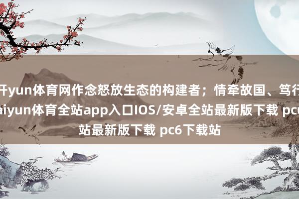 开yun体育网作念怒放生态的构建者;情牵故国、笃行不怠-kaiyun体育全站app入口IOS/安卓全站最新版下载 pc6下载站