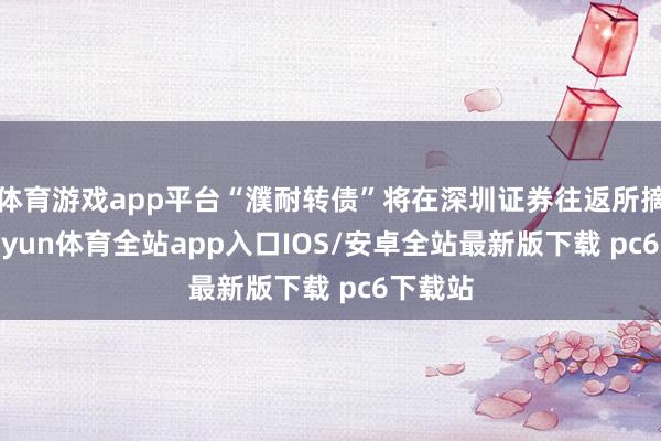 体育游戏app平台“濮耐转债”将在深圳证券往返所摘牌-kaiyun体育全站app入口IOS/安卓全站最新版下载 pc6下载站