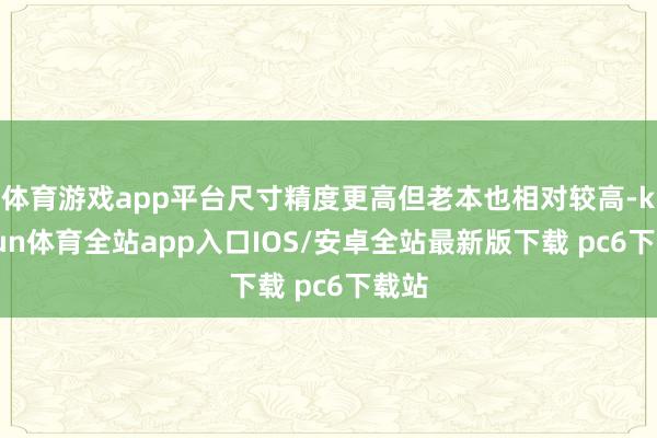 体育游戏app平台尺寸精度更高但老本也相对较高-kaiyun体育全站app入口IOS/安卓全站最新版下载 pc6下载站