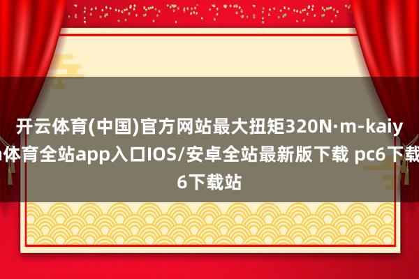 开云体育(中国)官方网站最大扭矩320N·m-kaiyun体育全站app入口IOS/安卓全站最新版下载 pc6下载站