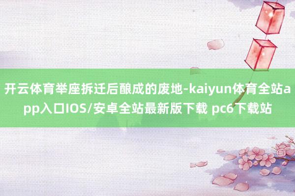 开云体育举座拆迁后酿成的废地-kaiyun体育全站app入口IOS/安卓全站最新版下载 pc6下载站