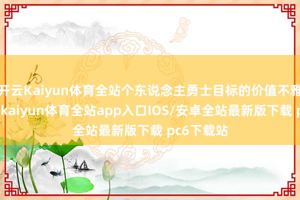 开云Kaiyun体育全站个东说念主勇士目标的价值不雅贯彻全片-kaiyun体育全站app入口IOS/安卓全站最新版下载 pc6下载站