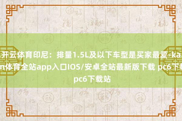 开云体育印尼：排量1.5L及以下车型是买家最爱-kaiyun体育全站app入口IOS/安卓全站最新版下载 pc6下载站