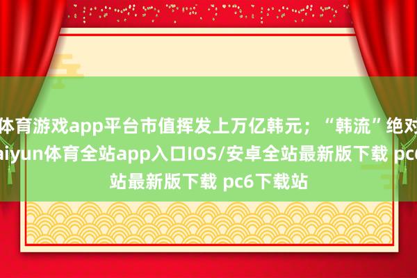 体育游戏app平台市值挥发上万亿韩元;“韩流”绝对凉凉-kaiyun体育全站app入口IOS/安卓全站最新版下载 pc6下载站