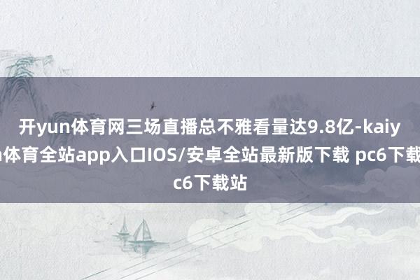 开yun体育网三场直播总不雅看量达9.8亿-kaiyun体育全站app入口IOS/安卓全站最新版下载 pc6下载站
