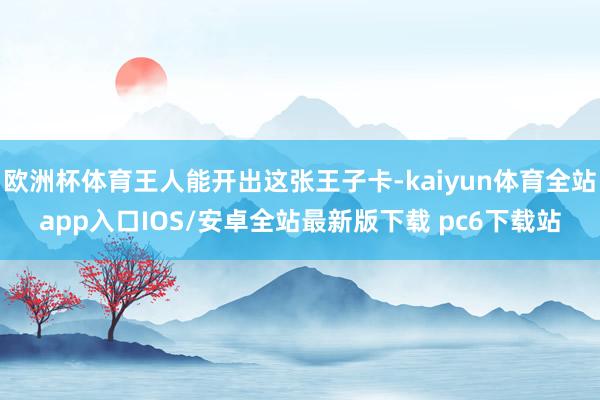 欧洲杯体育王人能开出这张王子卡-kaiyun体育全站app入口IOS/安卓全站最新版下载 pc6下载站