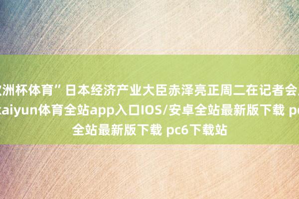 欧洲杯体育”日本经济产业大臣赤泽亮正周二在记者会上说说念-kaiyun体育全站app入口IOS/安卓全站最新版下载 pc6下载站