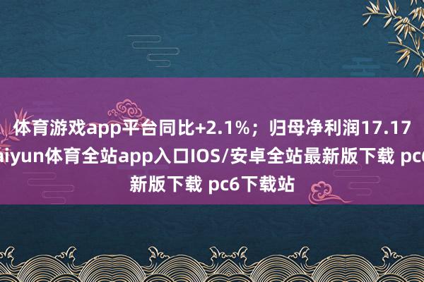 体育游戏app平台同比+2.1%;归母净利润17.17亿元-kaiyun体育全站app入口IOS/安卓全站最新版下载 pc6下载站