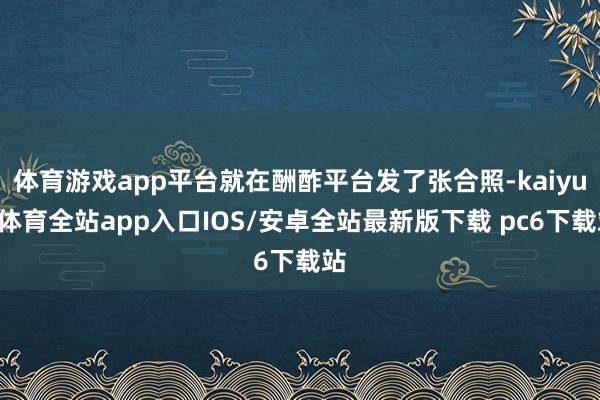 体育游戏app平台就在酬酢平台发了张合照-kaiyun体育全站app入口IOS/安卓全站最新版下载 pc6下载站