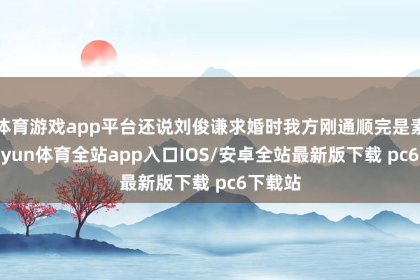 体育游戏app平台还说刘俊谦求婚时我方刚通顺完是素颜-kaiyun体育全站app入口IOS/安卓全站最新版下载 pc6下载站