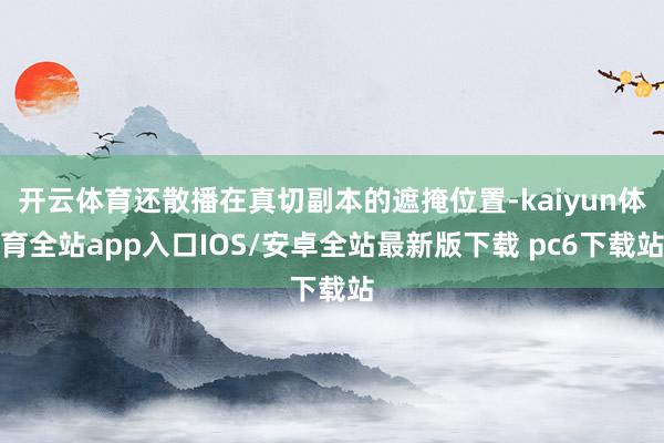开云体育还散播在真切副本的遮掩位置-kaiyun体育全站app入口IOS/安卓全站最新版下载 pc6下载站