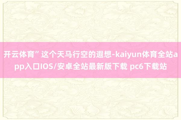 开云体育”这个天马行空的遐想-kaiyun体育全站app入口IOS/安卓全站最新版下载 pc6下载站
