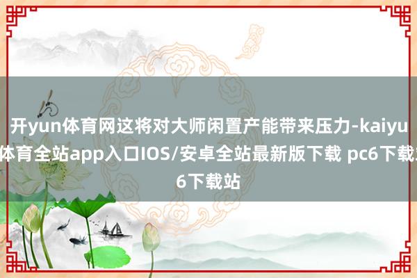 开yun体育网这将对大师闲置产能带来压力-kaiyun体育全站app入口IOS/安卓全站最新版下载 pc6下载站