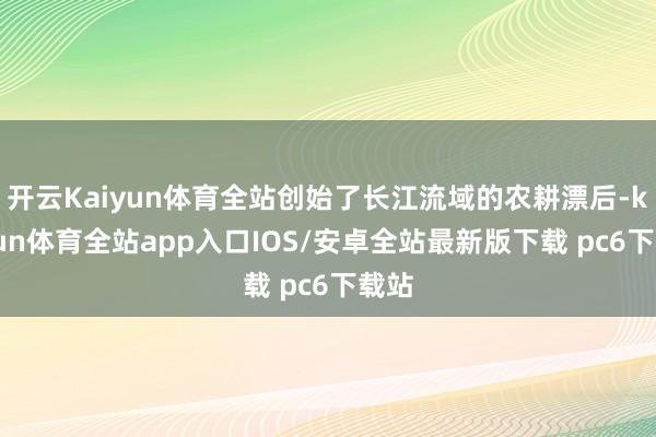 开云Kaiyun体育全站创始了长江流域的农耕漂后-kaiyun体育全站app入口IOS/安卓全站最新版下载 pc6下载站