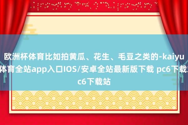 欧洲杯体育比如拍黄瓜、花生、毛豆之类的-kaiyun体育全站app入口IOS/安卓全站最新版下载 pc6下载站