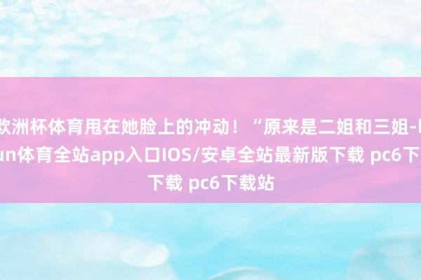 欧洲杯体育甩在她脸上的冲动！“原来是二姐和三姐-kaiyun体育全站app入口IOS/安卓全站最新版下载 pc6下载站
