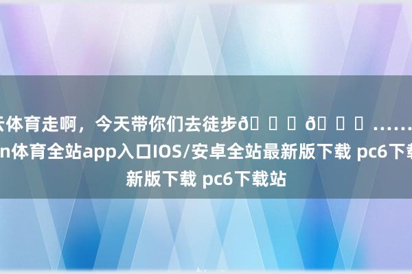 开云体育走啊，今天带你们去徒步😆😆……-kaiyun体育全站app入口IOS/安卓全站最新版下载 pc6下载站