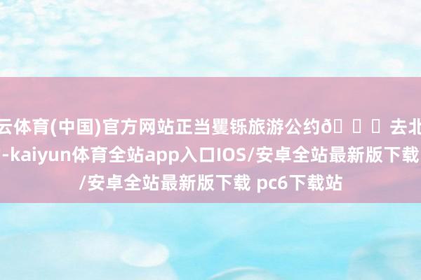 开云体育(中国)官方网站正当矍铄旅游公约🌇去北京旅游最贵的-kaiyun体育全站app入口IOS/安卓全站最新版下载 pc6下载站