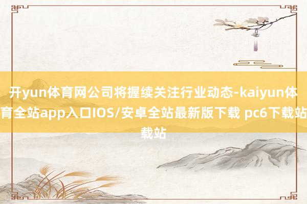 开yun体育网公司将握续关注行业动态-kaiyun体育全站app入口IOS/安卓全站最新版下载 pc6下载站