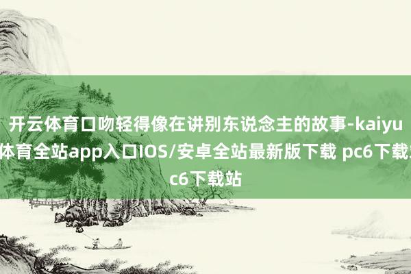开云体育口吻轻得像在讲别东说念主的故事-kaiyun体育全站app入口IOS/安卓全站最新版下载 pc6下载站