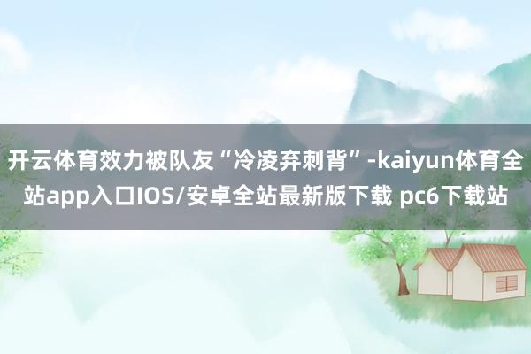 开云体育效力被队友“冷凌弃刺背”-kaiyun体育全站app入口IOS/安卓全站最新版下载 pc6下载站