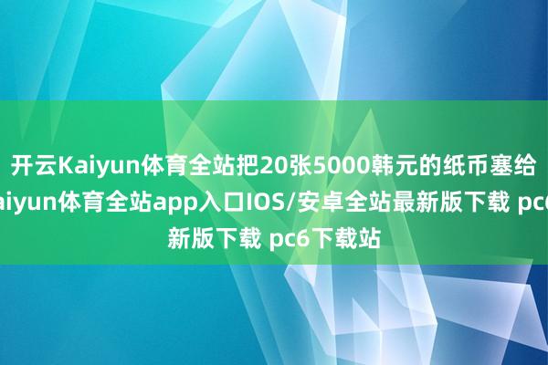 开云Kaiyun体育全站把20张5000韩元的纸币塞给婆婆-kaiyun体育全站app入口IOS/安卓全站最新版下载 pc6下载站