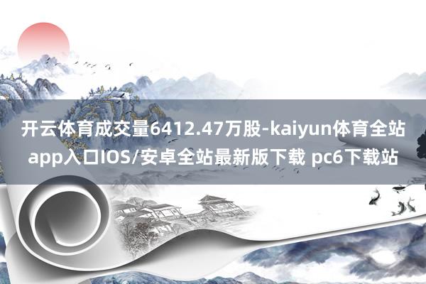 开云体育成交量6412.47万股-kaiyun体育全站app入口IOS/安卓全站最新版下载 pc6下载站